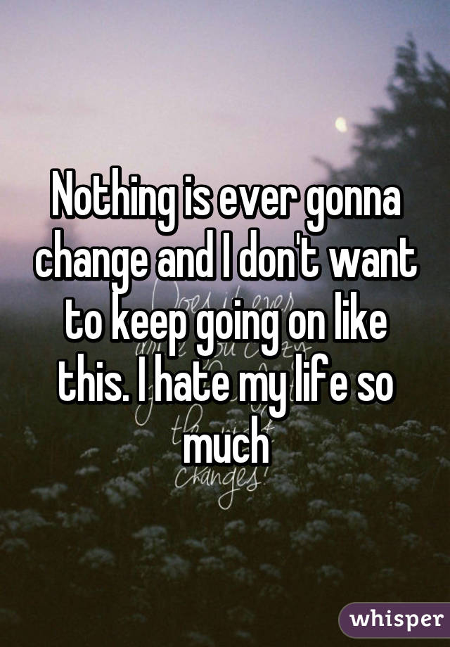 Nothing is ever gonna change and I don't want to keep going on like this. I hate my life so much