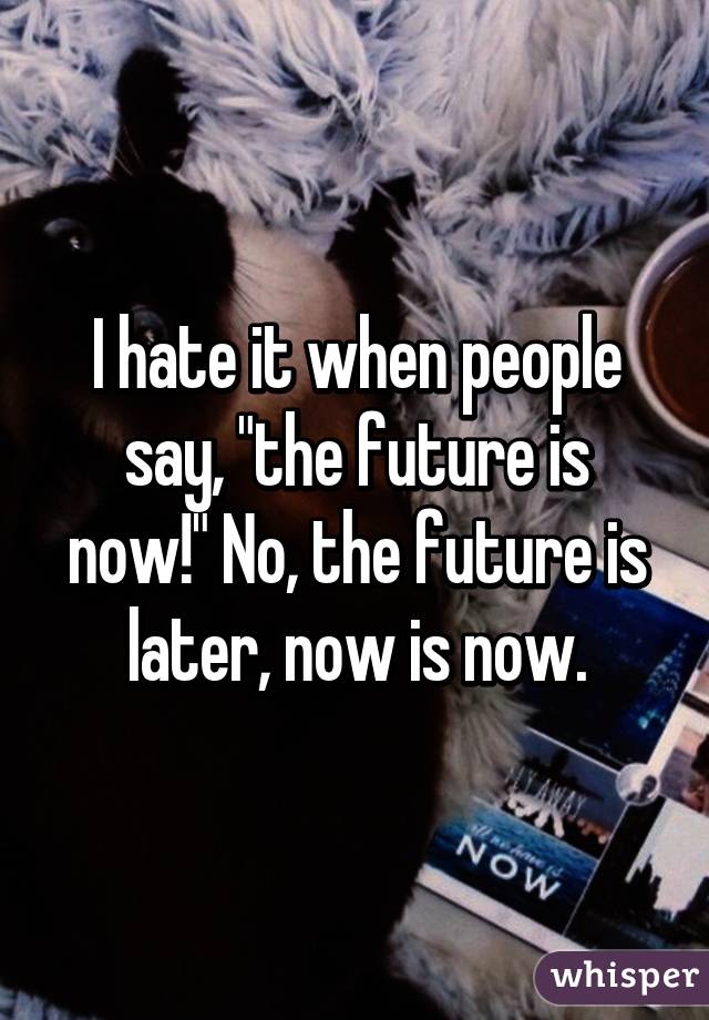 I hate it when people say, "the future is now!" No, the future is later, now is now.