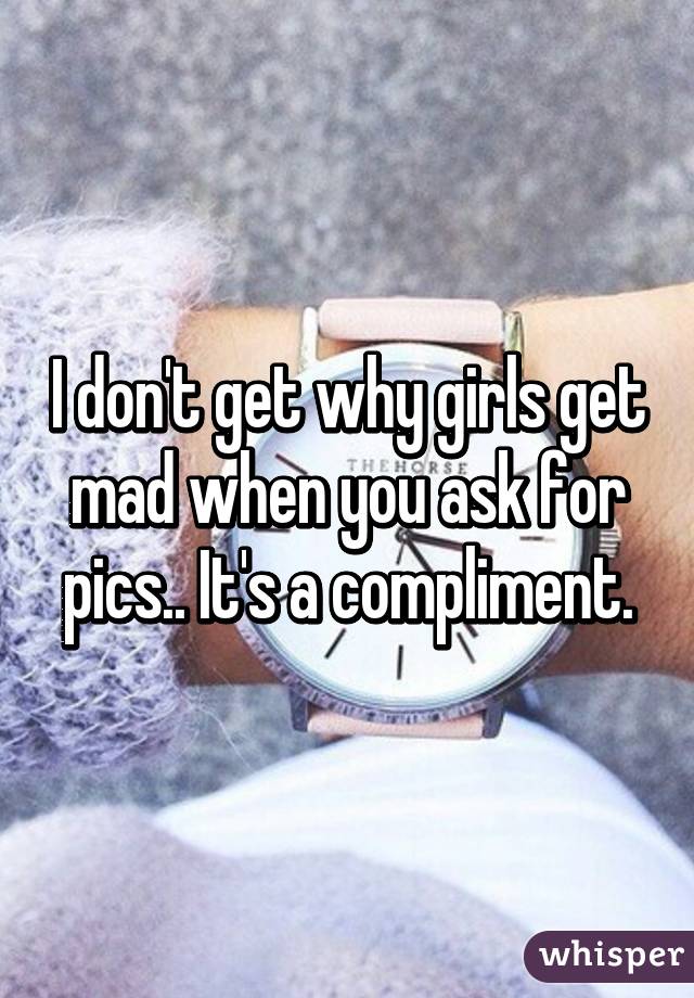 I don't get why girls get mad when you ask for pics.. It's a compliment.