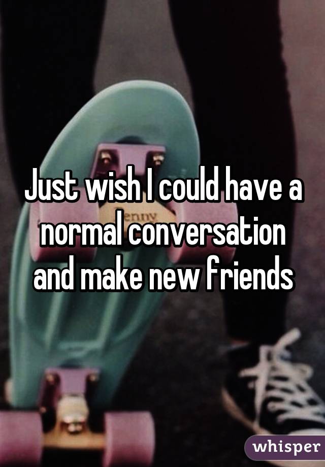 Just wish I could have a normal conversation and make new friends