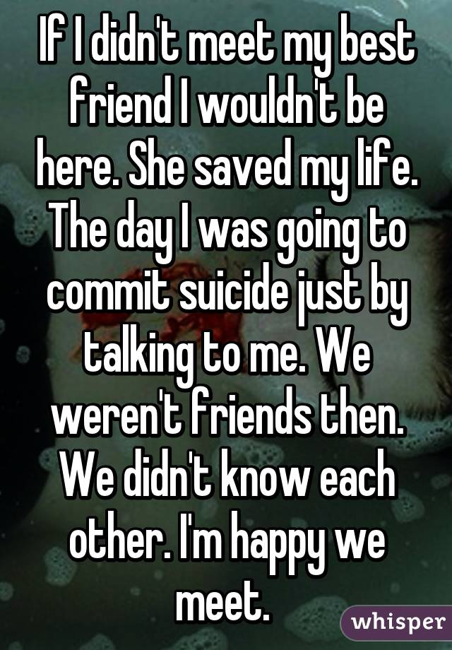 If I didn't meet my best friend I wouldn't be here. She saved my life. The day I was going to commit suicide just by talking to me. We weren't friends then. We didn't know each other. I'm happy we meet. 