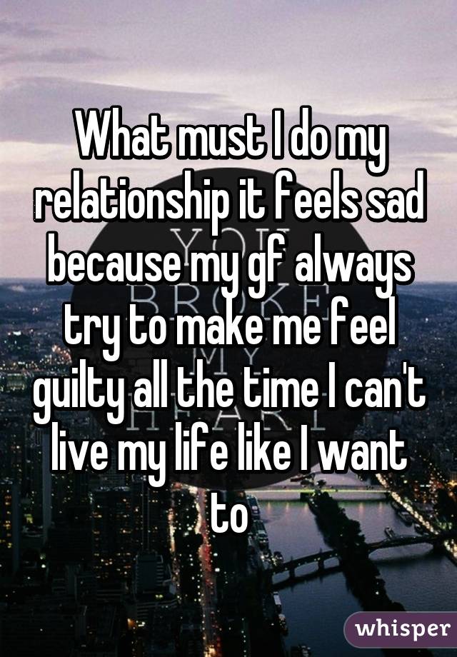 What must I do my relationship it feels sad because my gf always try to make me feel guilty all the time I can't live my life like I want to