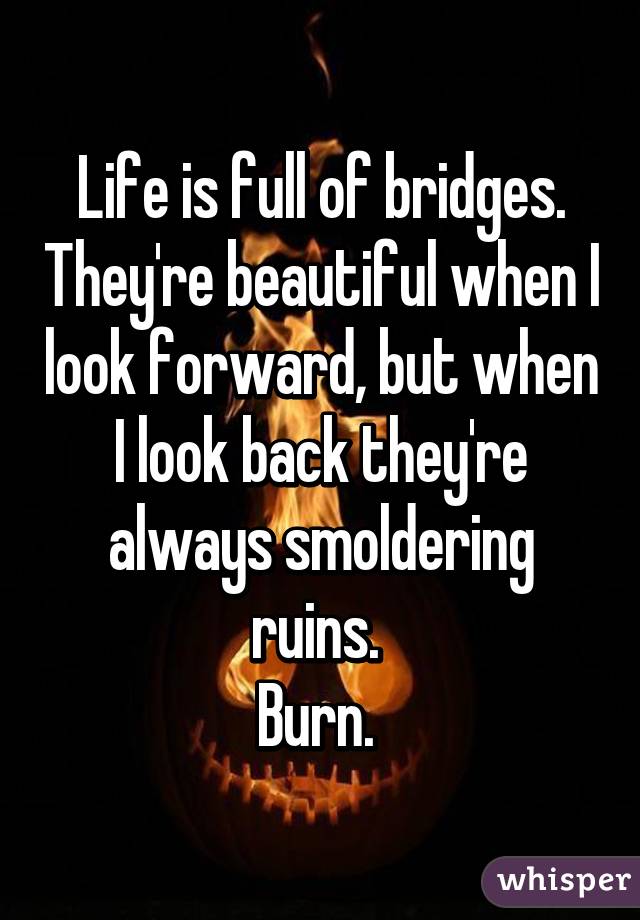 Life is full of bridges. They're beautiful when I look forward, but when I look back they're always smoldering ruins. 
Burn. 