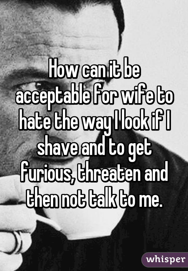 How can it be acceptable for wife to hate the way I look if I shave and to get furious, threaten and then not talk to me.