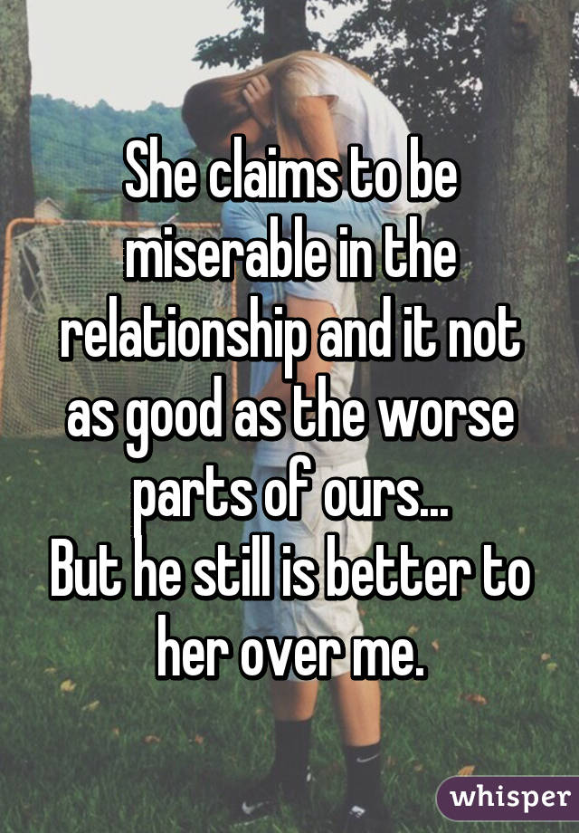 She claims to be miserable in the relationship and it not as good as the worse parts of ours...
But he still is better to her over me.