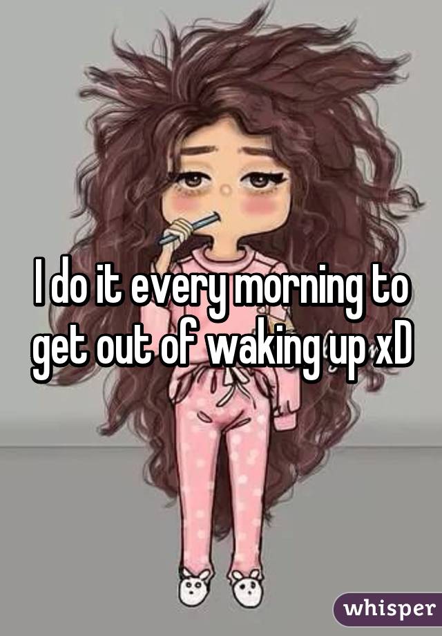 I do it every morning to get out of waking up xD