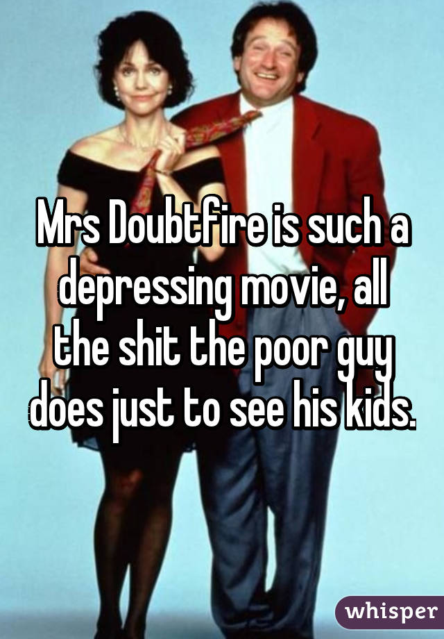 Mrs Doubtfire is such a depressing movie, all the shit the poor guy does just to see his kids.