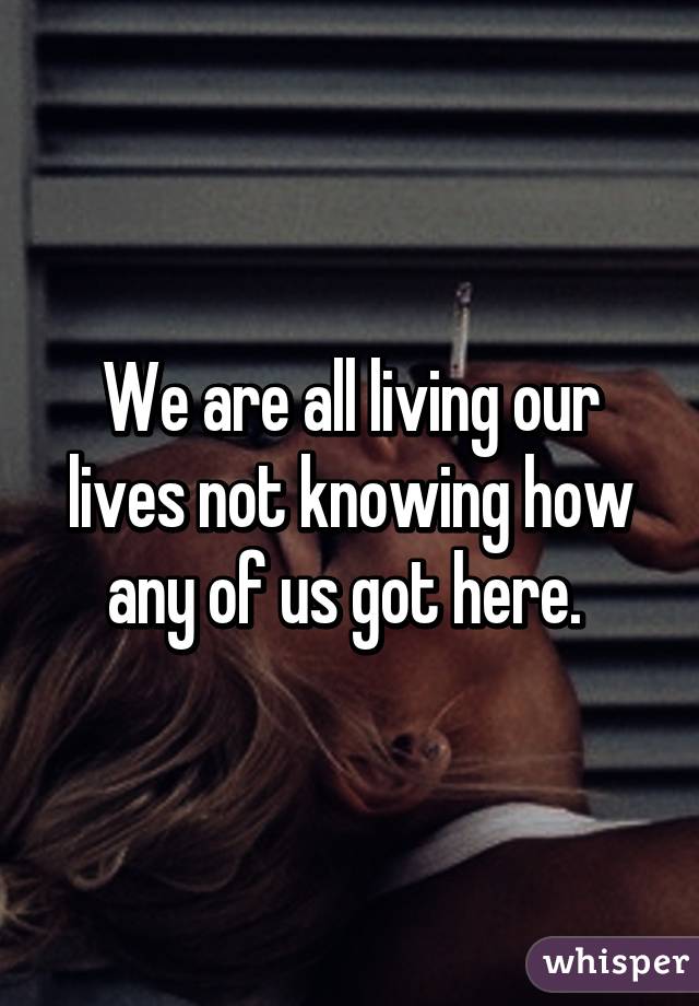 We are all living our lives not knowing how any of us got here. 