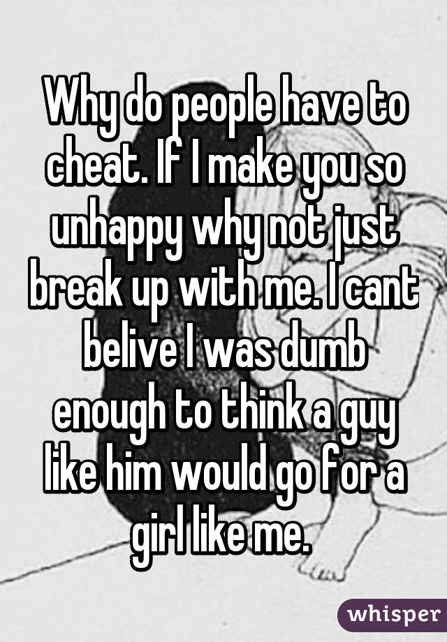 Why do people have to cheat. If I make you so unhappy why not just break up with me. I cant belive I was dumb enough to think a guy like him would go for a girl like me. 