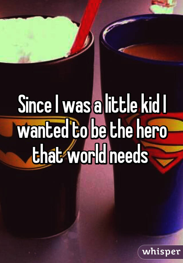 Since I was a little kid I wanted to be the hero that world needs 