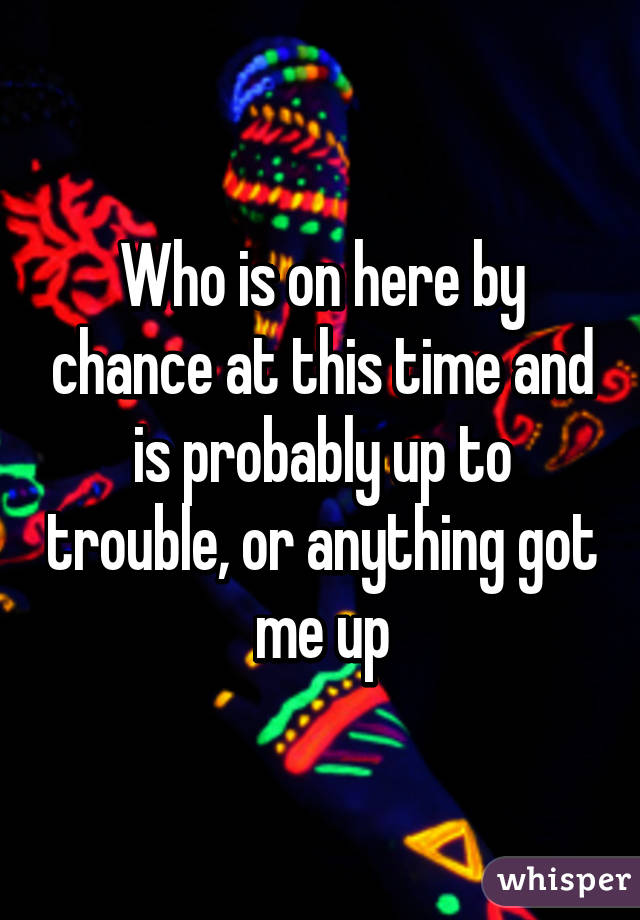 Who is on here by chance at this time and is probably up to trouble, or anything got me up