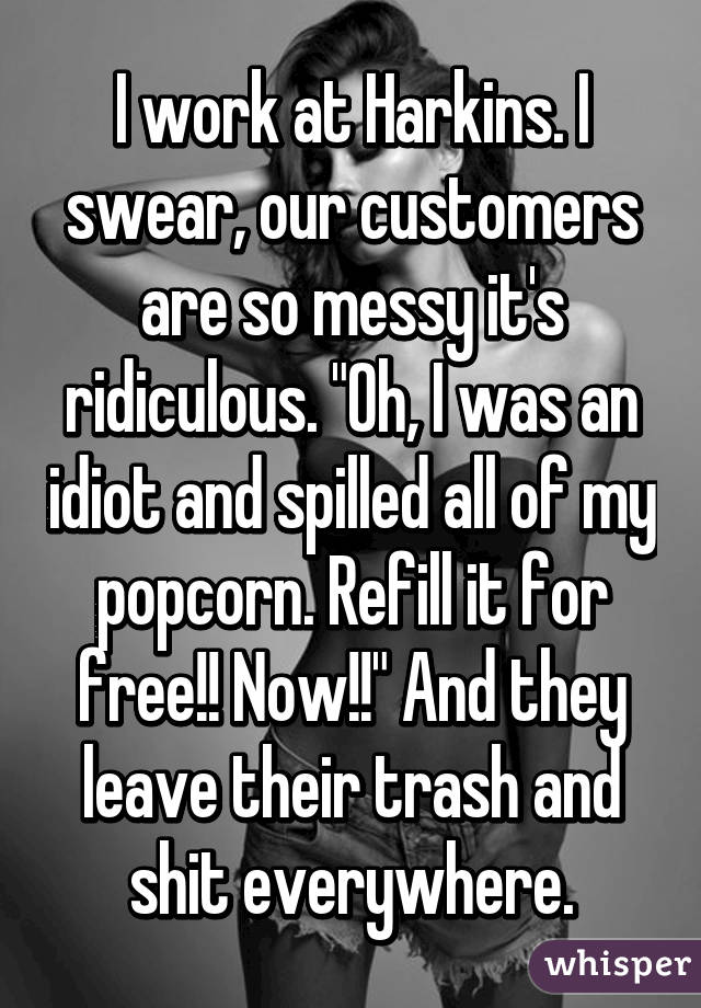 I work at Harkins. I swear, our customers are so messy it's ridiculous. "Oh, I was an idiot and spilled all of my popcorn. Refill it for free!! Now!!" And they leave their trash and shit everywhere.