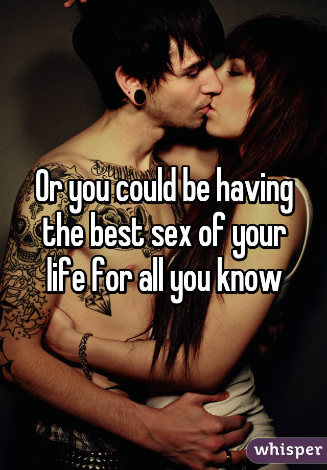 Or you could be having the best sex of your life for all you know