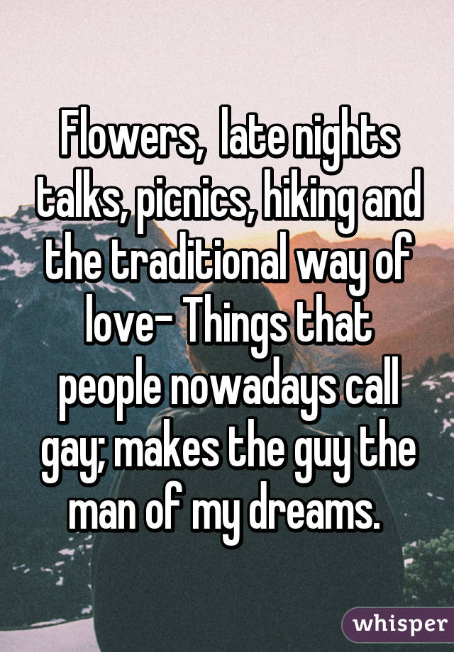 Flowers,  late nights talks, picnics, hiking and the traditional way of love- Things that people nowadays call gay; makes the guy the man of my dreams. 