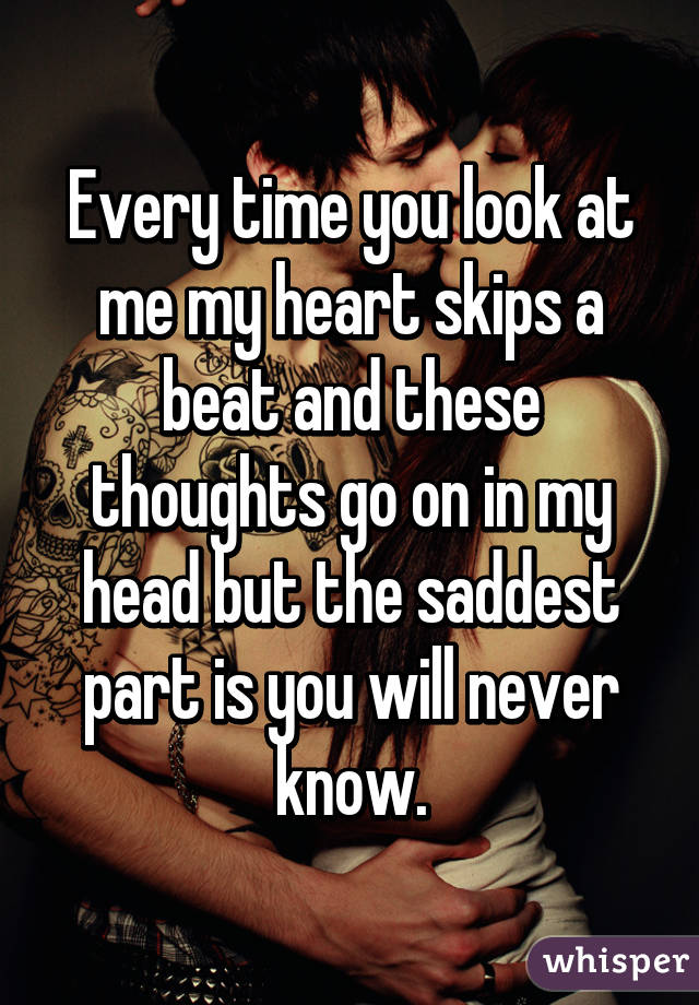 Every time you look at me my heart skips a beat and these thoughts go on in my head but the saddest part is you will never know.