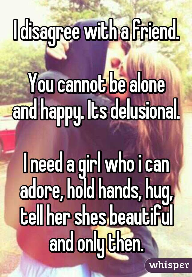 I disagree with a friend.

You cannot be alone and happy. Its delusional.

I need a girl who i can adore, hold hands, hug, tell her shes beautiful and only then.