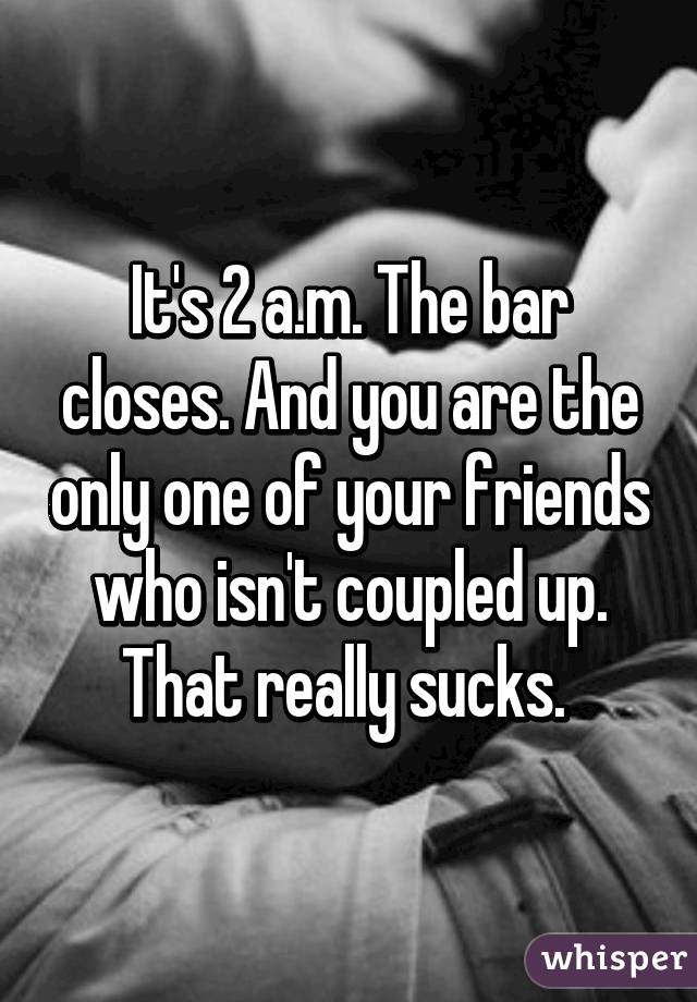 It's 2 a.m. The bar closes. And you are the only one of your friends who isn't coupled up. That really sucks. 