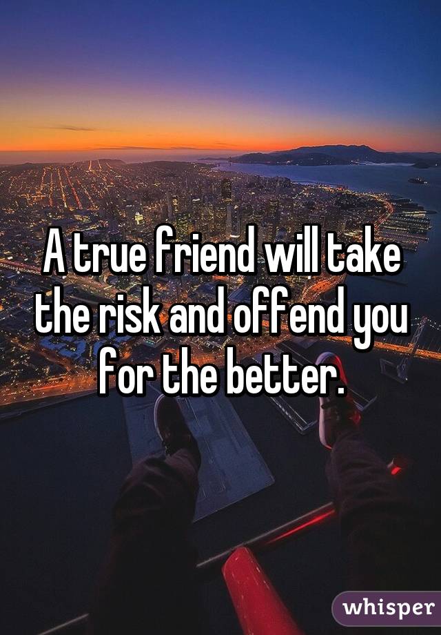 A true friend will take the risk and offend you for the better.