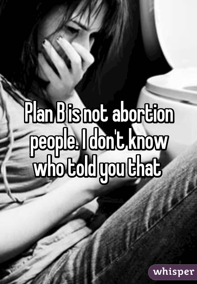 Plan B is not abortion people. I don't know who told you that 