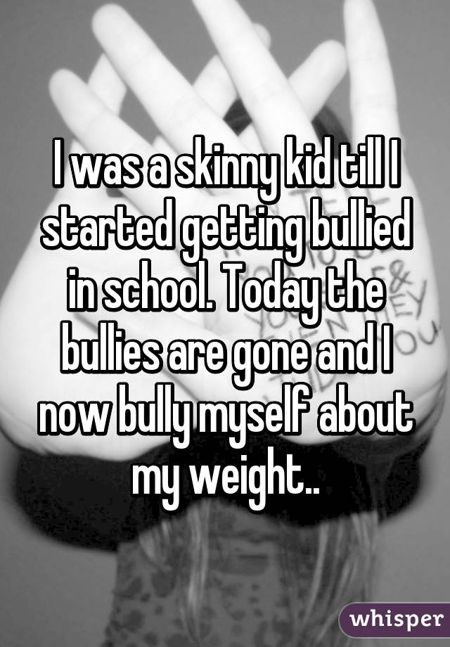 I was a skinny kid till I started getting bullied in school. Today the bullies are gone and I now bully myself about my weight..