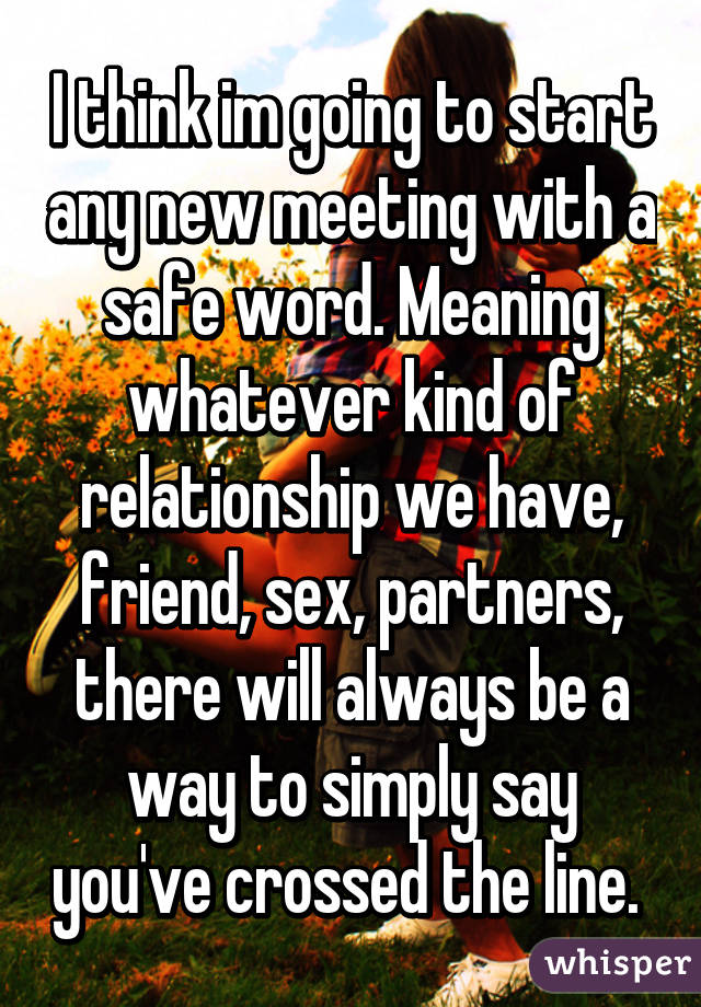 I think im going to start any new meeting with a safe word. Meaning whatever kind of relationship we have, friend, sex, partners, there will always be a way to simply say you've crossed the line. 