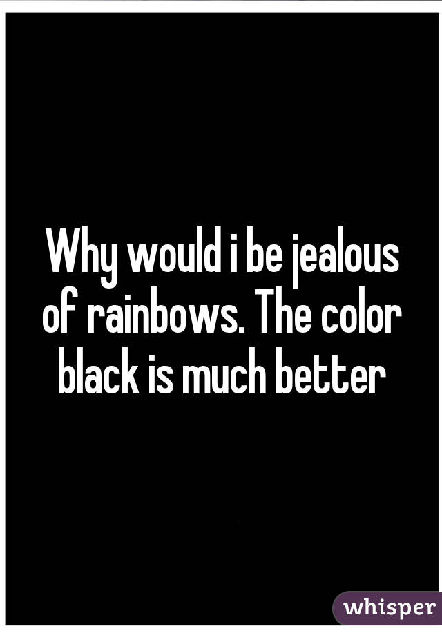 Why would i be jealous of rainbows. The color black is much better