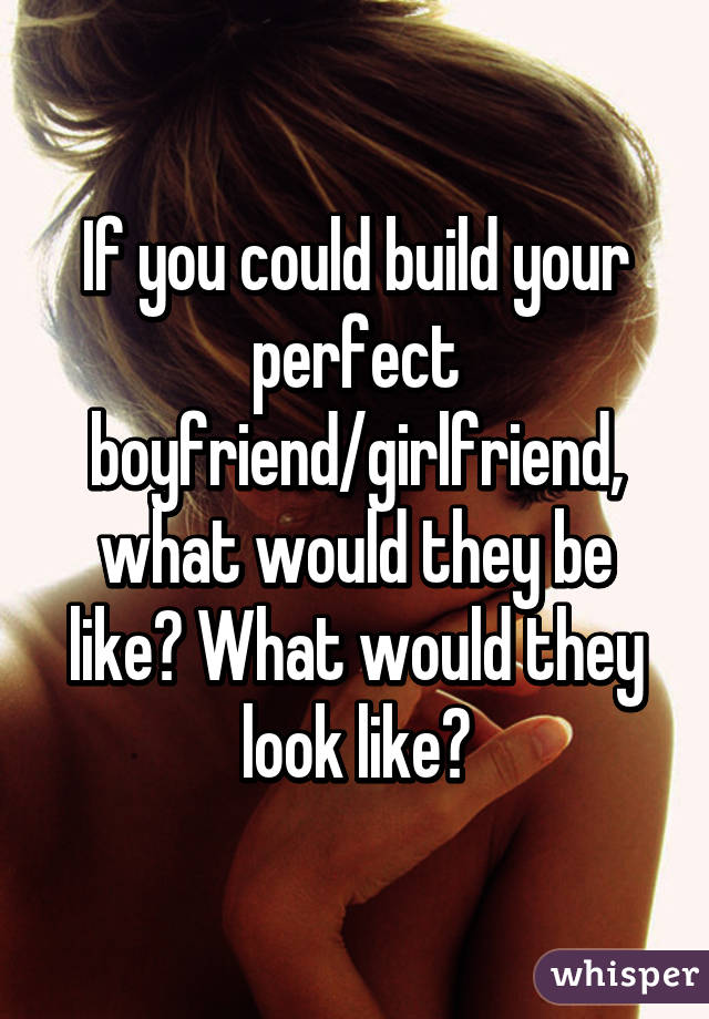 If you could build your perfect boyfriend/girlfriend, what would they be like? What would they look like?