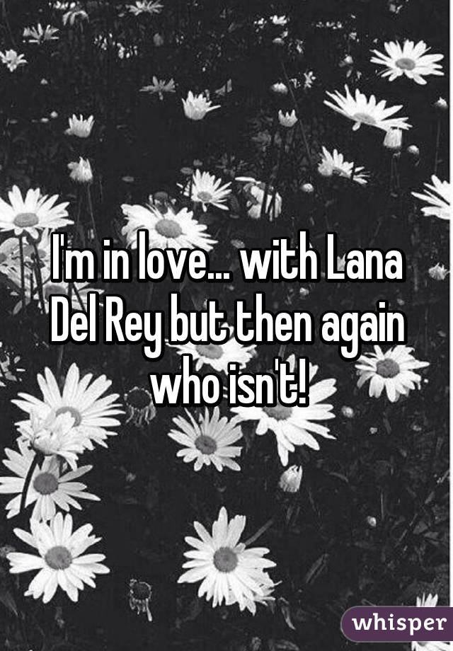 I'm in love... with Lana Del Rey but then again who isn't!