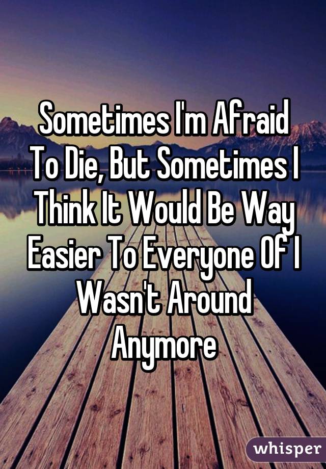 Sometimes I'm Afraid To Die, But Sometimes I Think It Would Be Way Easier To Everyone Of I Wasn't Around Anymore