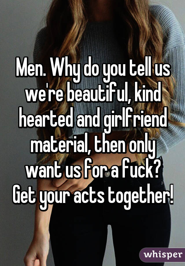 Men. Why do you tell us we're beautiful, kind hearted and girlfriend material, then only want us for a fuck? Get your acts together!