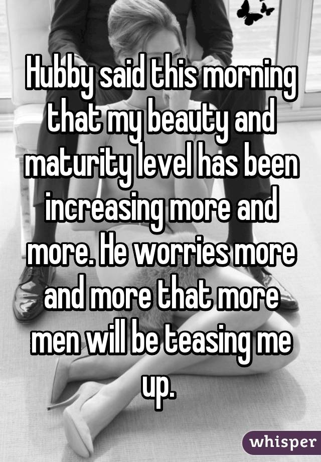 Hubby said this morning that my beauty and maturity level has been increasing more and more. He worries more and more that more men will be teasing me up. 