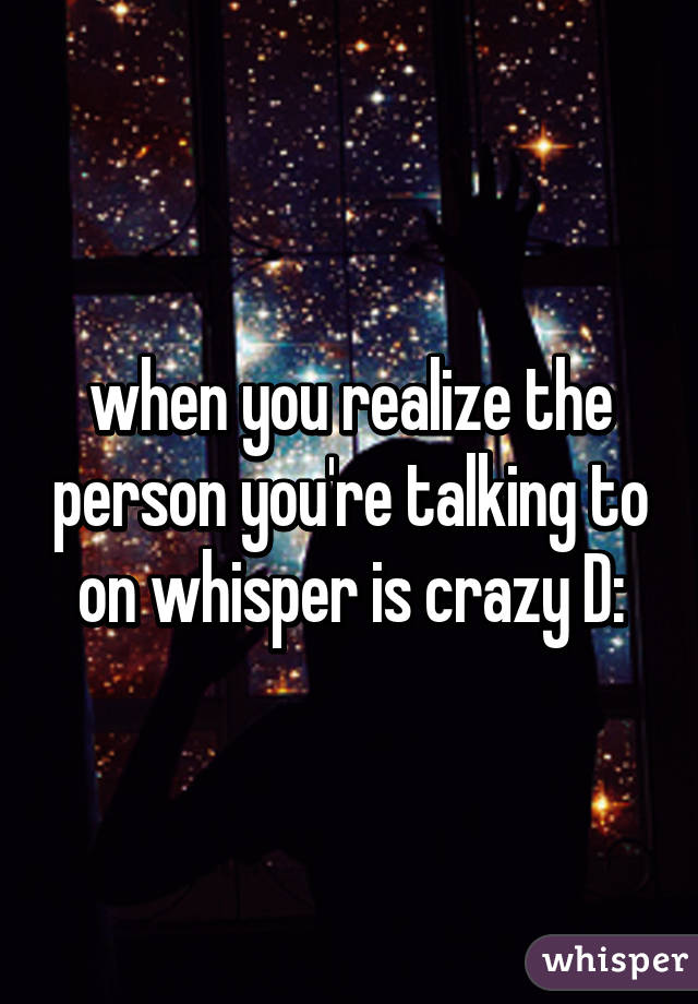 when you realize the person you're talking to on whisper is crazy D: