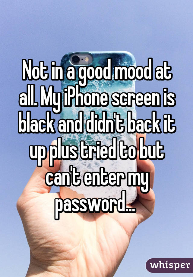 Not in a good mood at all. My iPhone screen is black and didn't back it up plus tried to but can't enter my password... 