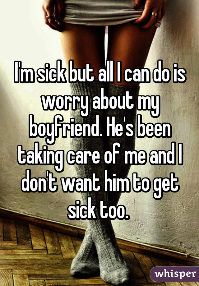 I'm sick but all I can do is worry about my boyfriend. He's been taking care of me and I don't want him to get sick too. 