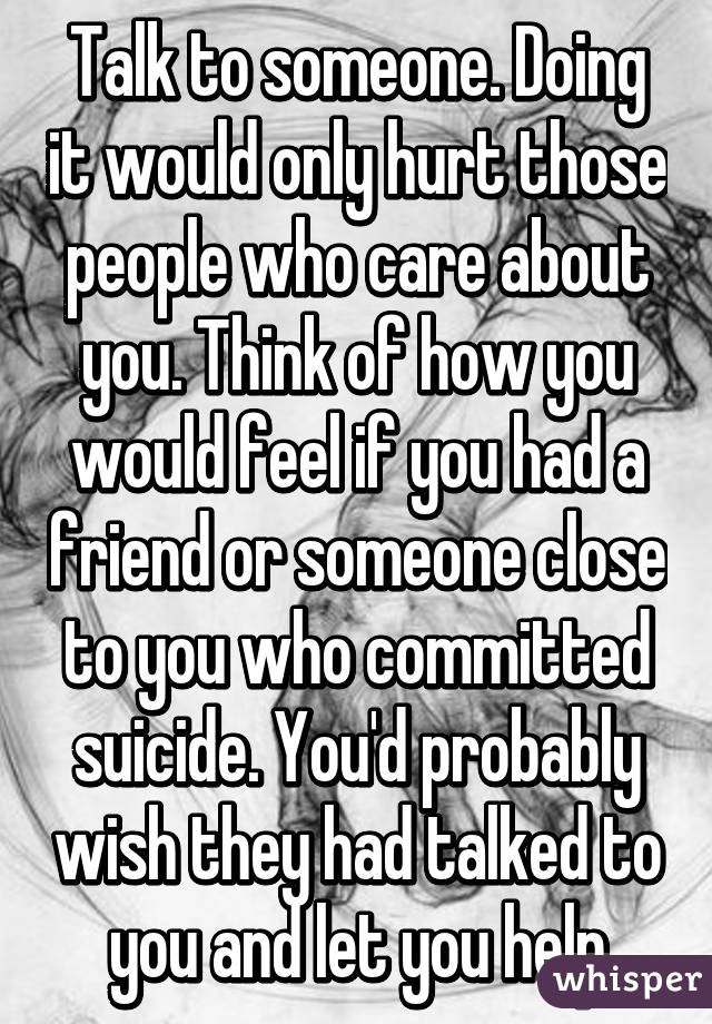Talk to someone. Doing it would only hurt those people who care about you. Think of how you would feel if you had a friend or someone close to you who committed suicide. You'd probably wish they had talked to you and let you help