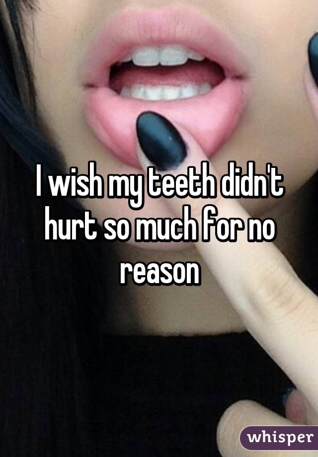 I wish my teeth didn't hurt so much for no reason