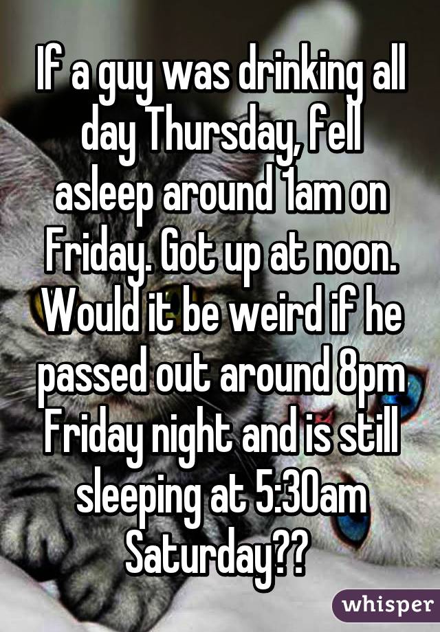 If a guy was drinking all day Thursday, fell asleep around 1am on Friday. Got up at noon. Would it be weird if he passed out around 8pm Friday night and is still sleeping at 5:30am Saturday?? 