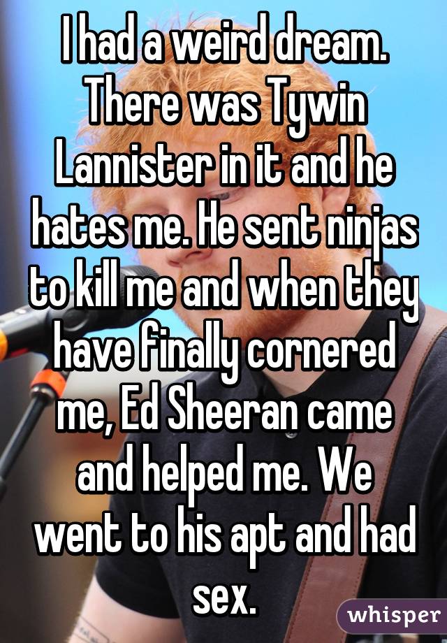 I had a weird dream. There was Tywin Lannister in it and he hates me. He sent ninjas to kill me and when they have finally cornered me, Ed Sheeran came and helped me. We went to his apt and had sex.