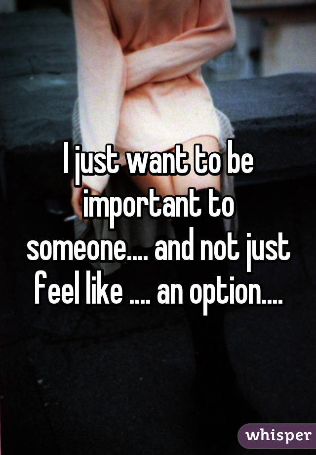 I just want to be important to someone.... and not just feel like .... an option....