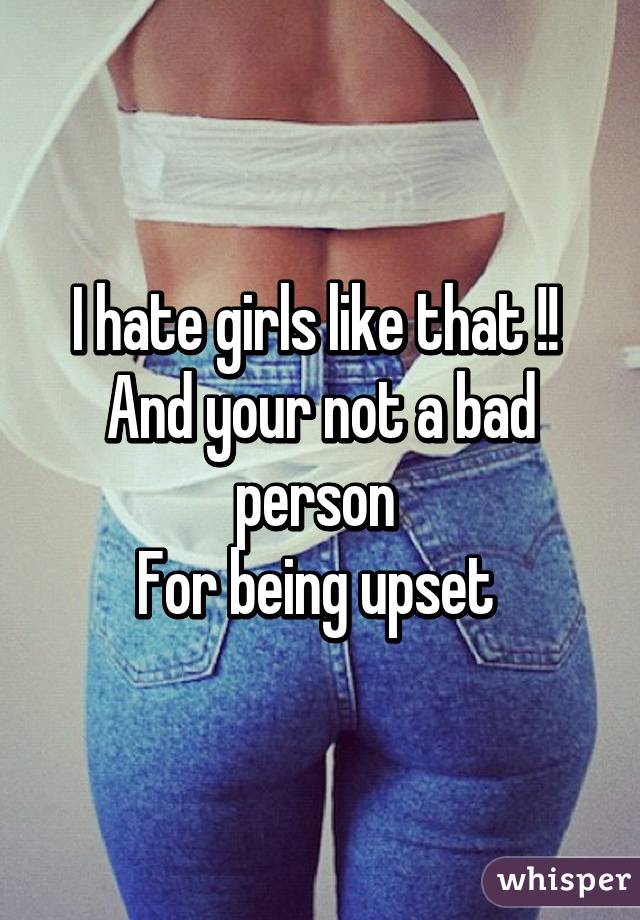 I hate girls like that !! 
And your not a bad person 
For being upset 