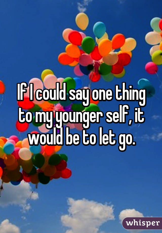 If I could say one thing to my younger self, it would be to let go.