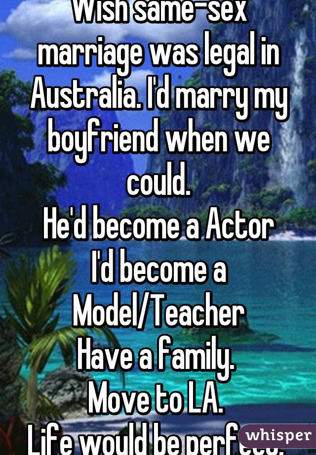 Wish same-sex marriage was legal in Australia. I'd marry my boyfriend when we could.
He'd become a Actor
I'd become a Model/Teacher
Have a family. 
Move to LA. 
Life would be perfect. 