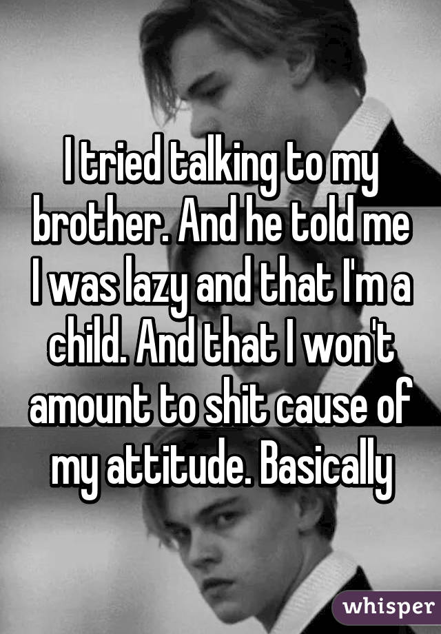 I tried talking to my brother. And he told me I was lazy and that I'm a child. And that I won't amount to shit cause of my attitude. Basically