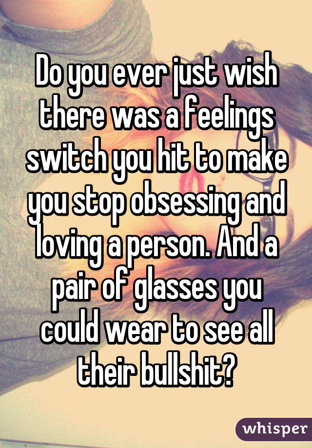 Do you ever just wish there was a feelings switch you hit to make you stop obsessing and loving a person. And a pair of glasses you could wear to see all their bullshit?