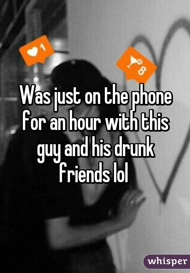 Was just on the phone for an hour with this guy and his drunk friends lol 