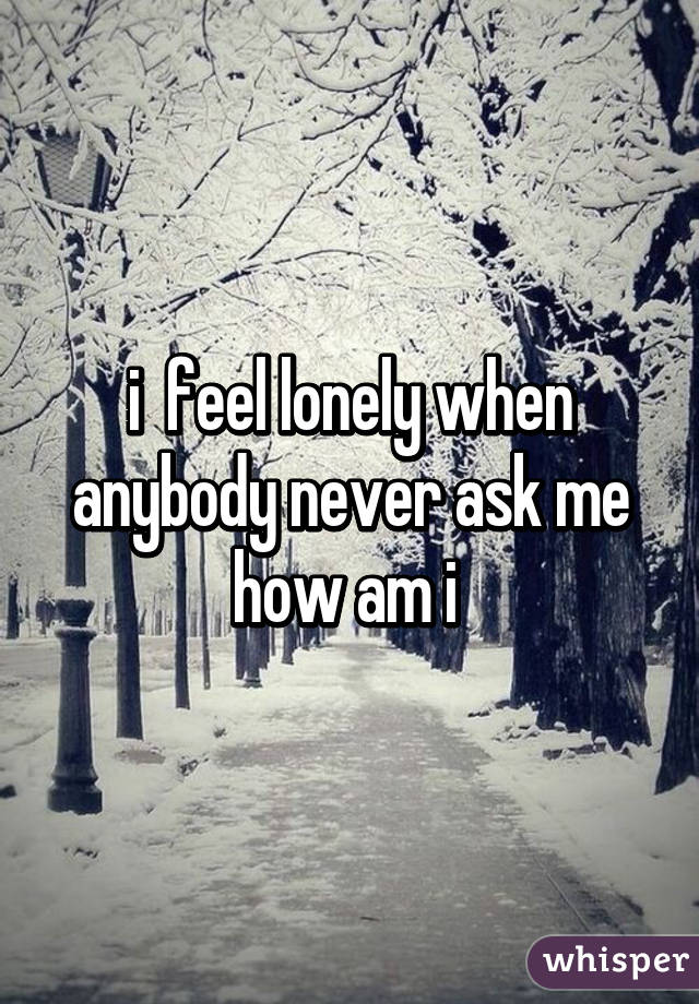 i  feel lonely when anybody never ask me how am i 