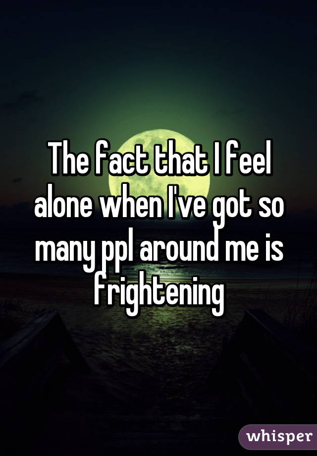 The fact that I feel alone when I've got so many ppl around me is frightening