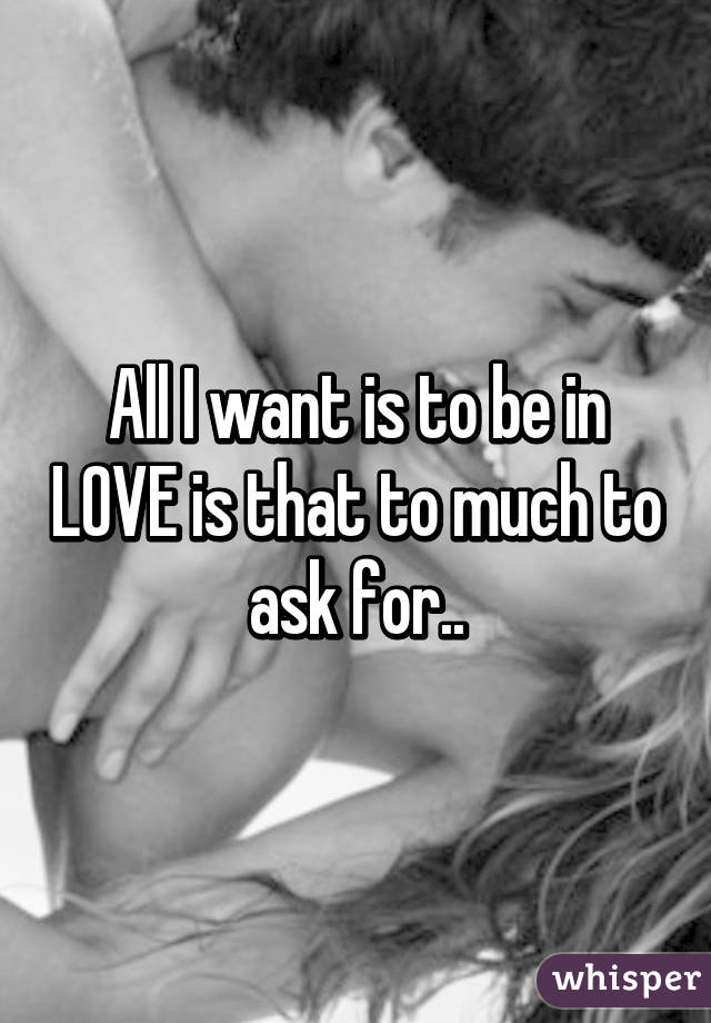 All I want is to be in LOVE is that to much to ask for..