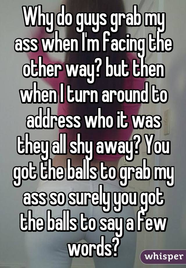 Why do guys grab my ass when I'm facing the other way? but then when I turn around to address who it was they all shy away? You got the balls to grab my ass so surely you got the balls to say a few words?