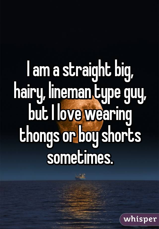 I am a straight big, hairy, lineman type guy, but I love wearing thongs or boy shorts sometimes.